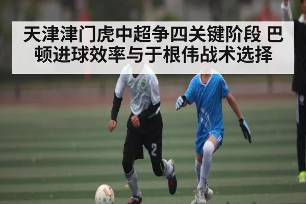 天津津门虎中超争四关键阶段 巴顿进球效率与于根伟战术选择